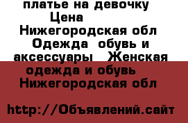 платье на девочку › Цена ­ 1 000 - Нижегородская обл. Одежда, обувь и аксессуары » Женская одежда и обувь   . Нижегородская обл.